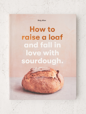 How To Raise A Loaf And Fall In Love With Sourdough By Roly Allen